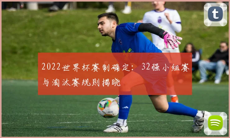 2022世界杯赛制确定：32强小组赛与淘汰赛规则揭晓