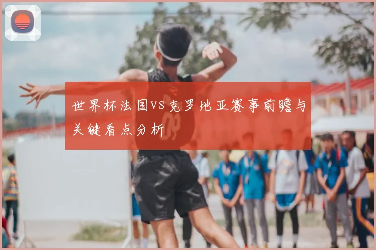 世界杯法国vs克罗地亚赛事前瞻与关键看点分析