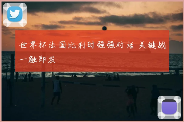 世界杯法国比利时强强对话 关键战一触即发