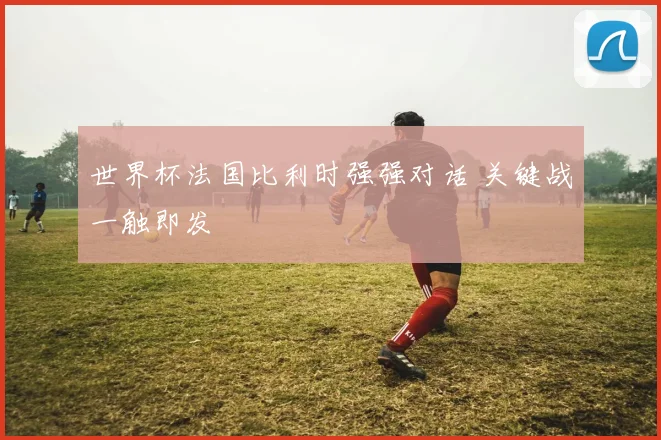 世界杯法国比利时强强对话 关键战一触即发
