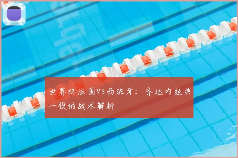 世界杯法国vs西班牙:齐达内经典一役的战术解析