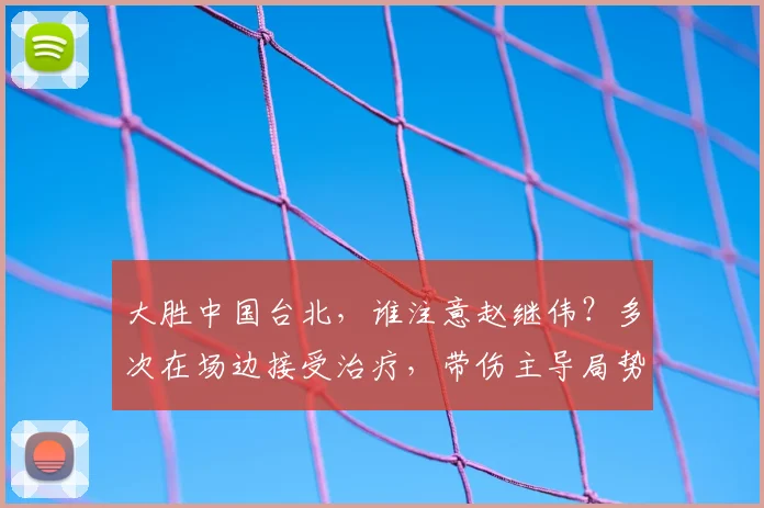 大胜中国台北，谁注意赵继伟？多次在场边接受治疗，带伤主导局势
